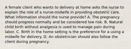 A female client who wants to delivery at home asks the nurse to explain the role of a nurse-midwife in providing obstetric care. What information should the nurse provide? A. The pregnancy should progress normally and be considered low risk. B. Natural child birth without analgesia is used to manage pain during labor. C. Birth in the home setting is the preference for a using a midwife for delivery. D. An obstetrician should also follow the client during pregnancy.