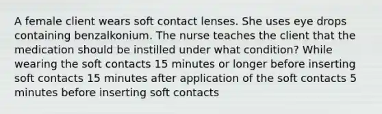 A female client wears soft contact lenses. She uses eye drops containing benzalkonium. The nurse teaches the client that the medication should be instilled under what condition? While wearing the soft contacts 15 minutes or longer before inserting soft contacts 15 minutes after application of the soft contacts 5 minutes before inserting soft contacts