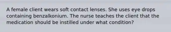 A female client wears soft contact lenses. She uses eye drops containing benzalkonium. The nurse teaches the client that the medication should be instilled under what condition?