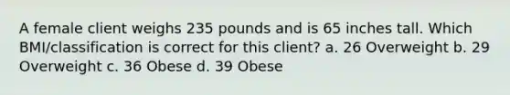 A female client weighs 235 pounds and is 65 inches tall. Which BMI/classification is correct for this client? a. 26 Overweight b. 29 Overweight c. 36 Obese d. 39 Obese