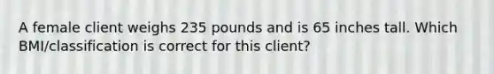 A female client weighs 235 pounds and is 65 inches tall. Which BMI/classification is correct for this client?