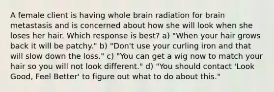 A female client is having whole brain radiation for brain metastasis and is concerned about how she will look when she loses her hair. Which response is best? a) "When your hair grows back it will be patchy." b) "Don't use your curling iron and that will slow down the loss." c) "You can get a wig now to match your hair so you will not look different." d) "You should contact 'Look Good, Feel Better' to figure out what to do about this."