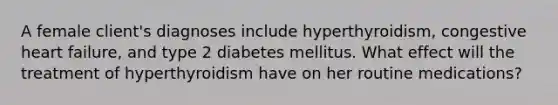 A female client's diagnoses include hyperthyroidism, congestive heart failure, and type 2 diabetes mellitus. What effect will the treatment of hyperthyroidism have on her routine medications?