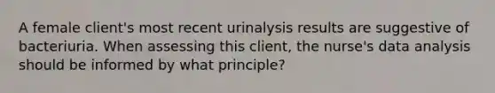 A female client's most recent urinalysis results are suggestive of bacteriuria. When assessing this client, the nurse's data analysis should be informed by what principle?