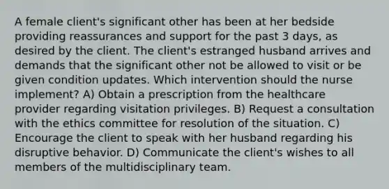 A female client's significant other has been at her bedside providing reassurances and support for the past 3 days, as desired by the client. The client's estranged husband arrives and demands that the significant other not be allowed to visit or be given condition updates. Which intervention should the nurse implement? A) Obtain a prescription from the healthcare provider regarding visitation privileges. B) Request a consultation with the ethics committee for resolution of the situation. C) Encourage the client to speak with her husband regarding his disruptive behavior. D) Communicate the client's wishes to all members of the multidisciplinary team.