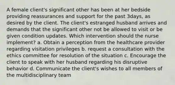 A female client's significant other has been at her bedside providing reassurances and support for the past 3days, as desired by the client. The client's estranged husband arrives and demands that the significant other not be allowed to visit or be given condition updates. Which intervention should the nurse implement? a. Obtain a perception from the healthcare provider regarding visitation privileges b. request a consultation with the ethics committee for resolution of the situation c. Encourage the client to speak with her husband regarding his disruptive behavior d. Communicate the client's wishes to all members of the multidisciplinary team