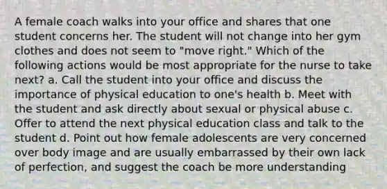 A female coach walks into your office and shares that one student concerns her. The student will not change into her gym clothes and does not seem to "move right." Which of the following actions would be most appropriate for the nurse to take next? a. Call the student into your office and discuss the importance of physical education to one's health b. Meet with the student and ask directly about sexual or physical abuse c. Offer to attend the next physical education class and talk to the student d. Point out how female adolescents are very concerned over body image and are usually embarrassed by their own lack of perfection, and suggest the coach be more understanding