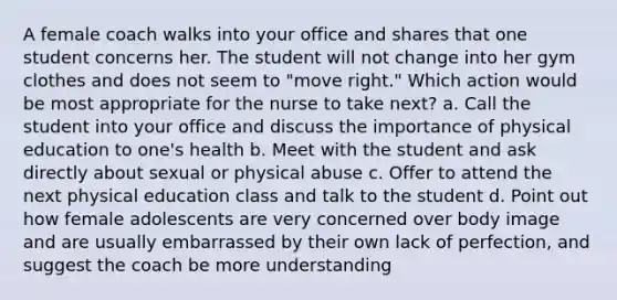 A female coach walks into your office and shares that one student concerns her. The student will not change into her gym clothes and does not seem to "move right." Which action would be most appropriate for the nurse to take next? a. Call the student into your office and discuss the importance of physical education to one's health b. Meet with the student and ask directly about sexual or physical abuse c. Offer to attend the next physical education class and talk to the student d. Point out how female adolescents are very concerned over body image and are usually embarrassed by their own lack of perfection, and suggest the coach be more understanding