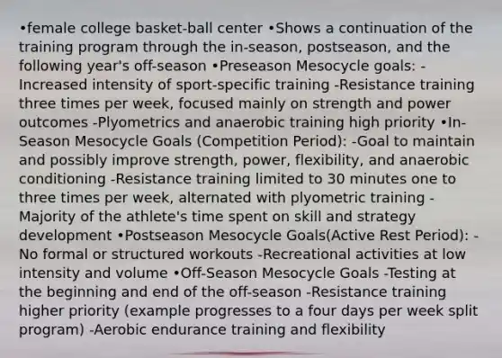 •female college basket-ball center •Shows a continuation of the training program through the in-season, postseason, and the following year's off-season •Preseason Mesocycle goals: -Increased intensity of sport-specific training -Resistance training three times per week, focused mainly on strength and power outcomes -Plyometrics and anaerobic training high priority •In-Season Mesocycle Goals (Competition Period): -Goal to maintain and possibly improve strength, power, flexibility, and anaerobic conditioning -Resistance training limited to 30 minutes one to three times per week, alternated with plyometric training -Majority of the athlete's time spent on skill and strategy development •Postseason Mesocycle Goals(Active Rest Period): -No formal or structured workouts -Recreational activities at low intensity and volume •Off-Season Mesocycle Goals -Testing at the beginning and end of the off-season -Resistance training higher priority (example progresses to a four days per week split program) -Aerobic endurance training and flexibility