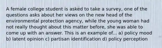 A female college student is asked to take a survey, one of the questions asks about her views on the new head of the environmental protection agency, while the young woman had not really thought about this matter before, she was able to come up with an answer. This is an example of... a) policy mood b) latent opinion c) partisan identification d) policy perception