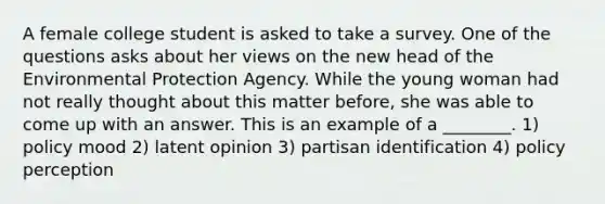 A female college student is asked to take a survey. One of the questions asks about her views on the new head of the Environmental Protection Agency. While the young woman had not really thought about this matter before, she was able to come up with an answer. This is an example of a ________. 1) policy mood 2) latent opinion 3) partisan identification 4) policy perception