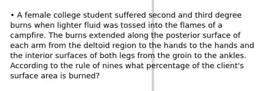 • A female college student suffered second and third degree burns when lighter fluid was tossed into the flames of a campfire. The burns extended along the posterior surface of each arm from the deltoid region to the hands to the hands and the interior surfaces of both legs from the groin to the ankles. According to the rule of nines what percentage of the client's surface area is burned?