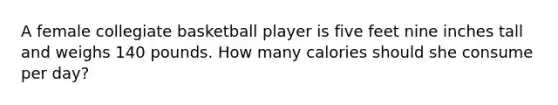 A female collegiate basketball player is five feet nine inches tall and weighs 140 pounds. How many calories should she consume per day?