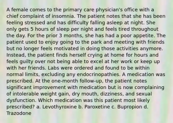 A female comes to the primary care physician's office with a chief complaint of insomnia. The patient notes that she has been feeling stressed and has difficulty falling asleep at night. She only gets 5 hours of sleep per night and feels tired throughout the day. For the prior 3 months, she has had a poor appetite. The patient used to enjoy going to the park and meeting with friends but no longer feels motivated in doing those activities anymore. Instead, the patient finds herself crying at home for hours and feels guilty over not being able to excel at her work or keep up with her friends. Labs were ordered and found to be within normal limits, excluding any endocrinopathies. A medication was prescribed. At the one-month follow-up, the patient notes significant improvement with medication but is now complaining of intolerable weight gain, dry mouth, dizziness, and sexual dysfunction. Which medication was this patient most likely prescribed? a. Levothyroxine b. Paroxetine c. Bupropion d. Trazodone