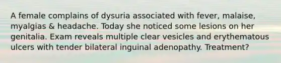 A female complains of dysuria associated with fever, malaise, myalgias & headache. Today she noticed some lesions on her genitalia. Exam reveals multiple clear vesicles and erythematous ulcers with tender bilateral inguinal adenopathy. Treatment?