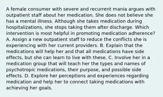 A female consumer with severe and recurrent mania argues with outpatient staff about her medication. She does not believe she has a mental illness. Although she takes medication during hospitalizations, she stops taking them after discharge. Which intervention is most helpful in promoting medication adherence? A. Assign a new outpatient staff to reduce the conflicts she is experiencing with her current providers. B. Explain that the medications will help her and that all medications have side effects, but she can learn to live with these. C. Involve her in a medication group that will teach her the types and names of <a href='https://www.questionai.com/knowledge/kPZOqEdcdR-psychotropic-medication' class='anchor-knowledge'>psychotropic medication</a>s, their purpose, and possible side effects. D. Explore her perceptions and experiences regarding medication and help her to connect taking medications with achieving her goals.