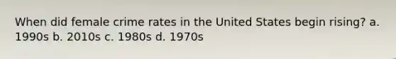 When did female crime rates in the United States begin rising? a. 1990s b. 2010s c. 1980s d. 1970s