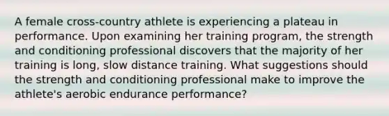 A female cross-country athlete is experiencing a plateau in performance. Upon examining her training program, the strength and conditioning professional discovers that the majority of her training is long, slow distance training. What suggestions should the strength and conditioning professional make to improve the athlete's aerobic endurance performance?