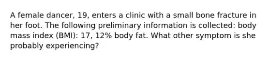 A female dancer, 19, enters a clinic with a small bone fracture in her foot. The following preliminary information is collected: body mass index (BMI): 17, 12% body fat. What other symptom is she probably experiencing?