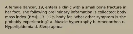 A female dancer, 19, enters a clinic with a small bone fracture in her foot. The following preliminary information is collected: body mass index (BMI): 17, 12% body fat. What other symptom is she probably experiencing? a. Muscle hypertrophy b. Amenorrhea c. Hyperlipidemia d. Sleep apnea