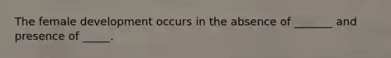 The female development occurs in the absence of _______ and presence of _____.