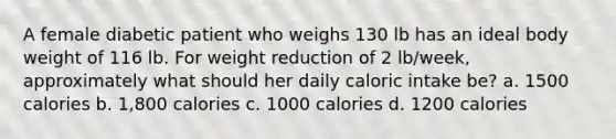 A female diabetic patient who weighs 130 lb has an ideal body weight of 116 lb. For weight reduction of 2 lb/week, approximately what should her daily caloric intake be? a. 1500 calories b. 1,800 calories c. 1000 calories d. 1200 calories