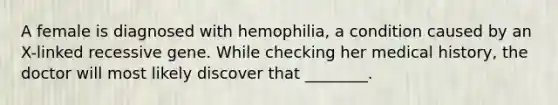 A female is diagnosed with hemophilia, a condition caused by an X-linked recessive gene. While checking her medical history, the doctor will most likely discover that ________.