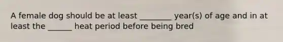 A female dog should be at least ________ year(s) of age and in at least the ______ heat period before being bred