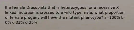 If a female Drosophila that is heterozygous for a recessive X-linked mutation is crossed to a wild-type male, what proportion of female progeny will have the mutant phenotype? a- 100% b-0% c-33% d-25%