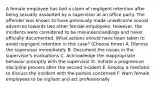 A female employee has laid a claim of negligent retention after being sexually assaulted by a supervisor at an office party. The offender was known to have previously made unwelcome sexual advances towards two other female employees. However, the incidents were considered to be misunderstandings and never officially documented. What actions should have been taken to avoid negligent retention in this case? (Choose three) A. Dismiss the supervisor immediately B. Document the issues in the supervisor's evaluations C. Acknowledge the inappropriate behavior promptly with the supervisor D. Initiate a progressive discipline process after the second incident E. Employ a mediator to discuss the incident with the parties concerned F. Warn female employees to be vigilant and act professionally