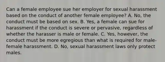 Can a female employee sue her employer for sexual harassment based on the conduct of another female employee? A. No, the conduct must be based on sex. B. Yes, a female can sue for harassment if the conduct is severe or pervasive, regardless of whether the harasser is male or female. C. Yes, however, the conduct must be more egregious than what is required for male-female harassment. D. No, sexual harassment laws only protect males.