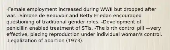 -Female employment increased during WWII but dropped after war. -Simone de Beauvoir and Betty Friedan encouraged questioning of traditional gender roles. -Development of penicillin enabled treatment of STIs. -The birth control pill —very effective, placing reproduction under individual woman's control. -Legalization of abortion (1973).