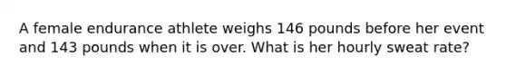 A female endurance athlete weighs 146 pounds before her event and 143 pounds when it is over. What is her hourly sweat rate?