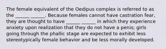 The female equivalent of the Oedipus complex is referred to as the ______ ______. Because females cannot have castration fear, they are thought to have ______ ______ in which they experience anxiety upon realization that they do not have a penis; girls going through the phallic stage are expected to exhibit less stereotypically female behavior and be less morally developed.