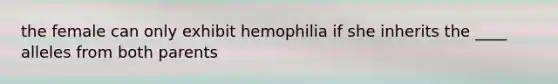 the female can only exhibit hemophilia if she inherits the ____ alleles from both parents