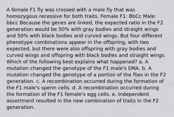 A female F1 fly was crossed with a male fly that was homozygous recessive for both traits. Female F1: BbCc Male: bbcc Because the genes are linked, the expected ratio in the F2 generation would be 50% with gray bodies and straight wings and 50% with black bodies and curved wings. But four different phenotype combinations appear in the offspring, with two expected, but there were also offspring with gray bodies and curved wings and offspring with black bodies and straight wings. Which of the following best explains what happened? a. A mutation changed the genotype of the F1 male's DNA. b. A mutation changed the genotype of a portion of the flies in the F2 generation. c. A recombination occurred during the formation of the F1 male's sperm cells. d. A recombination occurred during the formation of the F1 female's egg cells. e. Independent assortment resulted in the new combination of traits in the F2 generation.