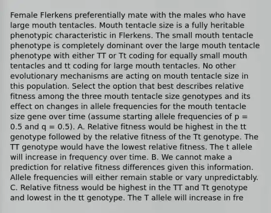 Female Flerkens preferentially mate with the males who have large mouth tentacles. Mouth tentacle size is a fully heritable phenotypic characteristic in Flerkens. The small mouth tentacle phenotype is completely dominant over the large mouth tentacle phenotype with either TT or Tt coding for equally small mouth tentacles and tt coding for large mouth tentacles. No other evolutionary mechanisms are acting on mouth tentacle size in this population. Select the option that best describes relative fitness among the three mouth tentacle size genotypes and its effect on changes in allele frequencies for the mouth tentacle size gene over time (assume starting allele frequencies of p = 0.5 and q = 0.5). A. Relative fitness would be highest in the tt genotype followed by the relative fitness of the Tt genotype. The TT genotype would have the lowest relative fitness. The t allele will increase in frequency over time. B. We cannot make a prediction for relative fitness differences given this information. Allele frequencies will either remain stable or vary unpredictably. C. Relative fitness would be highest in the TT and Tt genotype and lowest in the tt genotype. The T allele will increase in fre