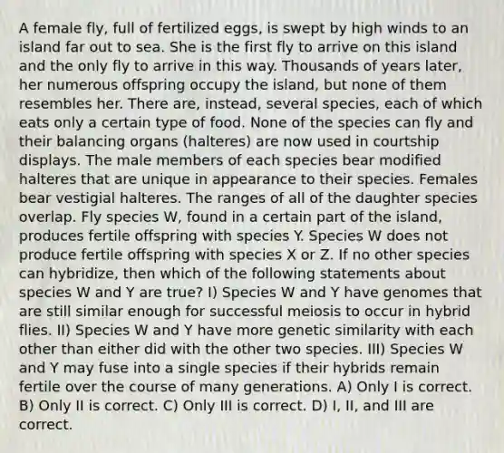 A female fly, full of fertilized eggs, is swept by high winds to an island far out to sea. She is the first fly to arrive on this island and the only fly to arrive in this way. Thousands of years later, her numerous offspring occupy the island, but none of them resembles her. There are, instead, several species, each of which eats only a certain type of food. None of the species can fly and their balancing organs (halteres) are now used in courtship displays. The male members of each species bear modified halteres that are unique in appearance to their species. Females bear vestigial halteres. The ranges of all of the daughter species overlap. Fly species W, found in a certain part of the island, produces fertile offspring with species Y. Species W does not produce fertile offspring with species X or Z. If no other species can hybridize, then which of the following statements about species W and Y are true? I) Species W and Y have genomes that are still similar enough for successful meiosis to occur in hybrid flies. II) Species W and Y have more genetic similarity with each other than either did with the other two species. III) Species W and Y may fuse into a single species if their hybrids remain fertile over the course of many generations. A) Only I is correct. B) Only II is correct. C) Only III is correct. D) I, II, and III are correct.