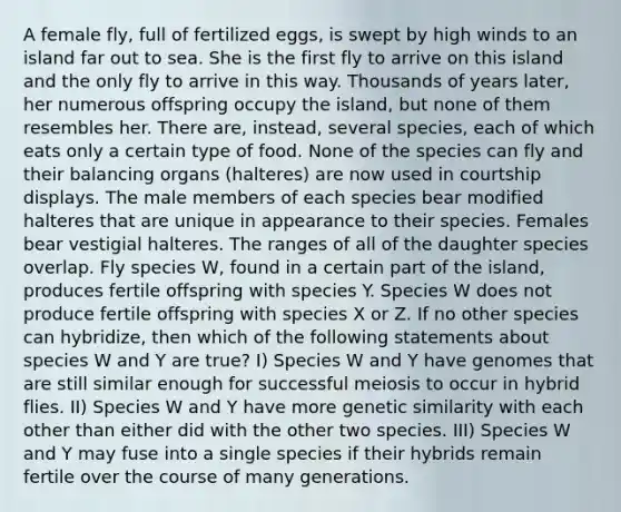 A female fly, full of fertilized eggs, is swept by high winds to an island far out to sea. She is the first fly to arrive on this island and the only fly to arrive in this way. Thousands of years later, her numerous offspring occupy the island, but none of them resembles her. There are, instead, several species, each of which eats only a certain type of food. None of the species can fly and their balancing organs (halteres) are now used in courtship displays. The male members of each species bear modified halteres that are unique in appearance to their species. Females bear vestigial halteres. The ranges of all of the daughter species overlap. Fly species W, found in a certain part of the island, produces fertile offspring with species Y. Species W does not produce fertile offspring with species X or Z. If no other species can hybridize, then which of the following statements about species W and Y are true? I) Species W and Y have genomes that are still similar enough for successful meiosis to occur in hybrid flies. II) Species W and Y have more genetic similarity with each other than either did with the other two species. III) Species W and Y may fuse into a single species if their hybrids remain fertile over the course of many generations.