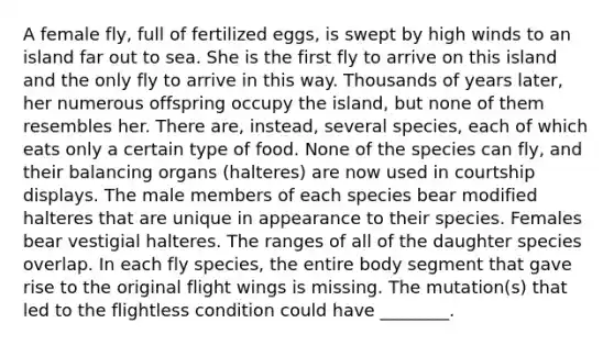 A female fly, full of fertilized eggs, is swept by high winds to an island far out to sea. She is the first fly to arrive on this island and the only fly to arrive in this way. Thousands of years later, her numerous offspring occupy the island, but none of them resembles her. There are, instead, several species, each of which eats only a certain type of food. None of the species can fly, and their balancing organs (halteres) are now used in courtship displays. The male members of each species bear modified halteres that are unique in appearance to their species. Females bear vestigial halteres. The ranges of all of the daughter species overlap. In each fly species, the entire body segment that gave rise to the original flight wings is missing. The mutation(s) that led to the flightless condition could have ________.