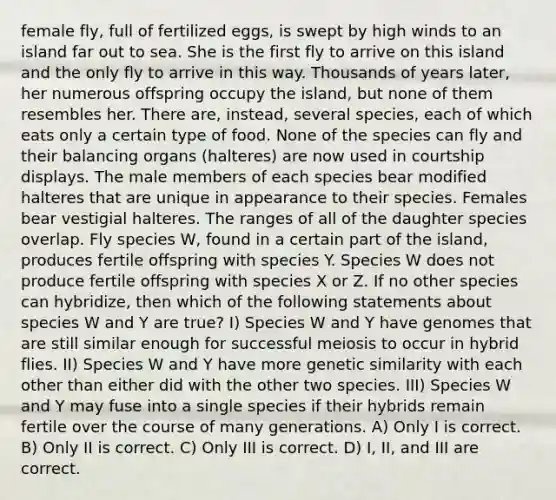 female fly, full of fertilized eggs, is swept by high winds to an island far out to sea. She is the first fly to arrive on this island and the only fly to arrive in this way. Thousands of years later, her numerous offspring occupy the island, but none of them resembles her. There are, instead, several species, each of which eats only a certain type of food. None of the species can fly and their balancing organs (halteres) are now used in courtship displays. The male members of each species bear modified halteres that are unique in appearance to their species. Females bear vestigial halteres. The ranges of all of the daughter species overlap. Fly species W, found in a certain part of the island, produces fertile offspring with species Y. Species W does not produce fertile offspring with species X or Z. If no other species can hybridize, then which of the following statements about species W and Y are true? I) Species W and Y have genomes that are still similar enough for successful meiosis to occur in hybrid flies. II) Species W and Y have more genetic similarity with each other than either did with the other two species. III) Species W and Y may fuse into a single species if their hybrids remain fertile over the course of many generations. A) Only I is correct. B) Only II is correct. C) Only III is correct. D) I, II, and III are correct.