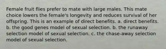 Female fruit flies prefer to mate with large males. This mate choice lowers the female's longevity and reduces survival of her offspring. This is an example of direct benefits. a. direct benefits. b. the good genes model of sexual selection. b. the runaway selection model of sexual selection. c. the chase-away selection model of sexual selection.