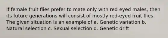 If female fruit flies prefer to mate only with red-eyed males, then its future generations will consist of mostly red-eyed fruit flies. The given situation is an example of a. Genetic variation b. Natural selection c. Sexual selection d. Genetic drift