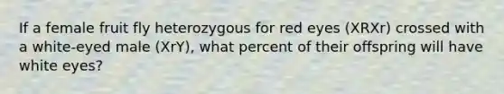 If a female fruit fly heterozygous for red eyes (XRXr) crossed with a white-eyed male (XrY), what percent of their offspring will have white eyes?