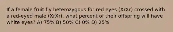 If a female fruit fly heterozygous for red eyes (XrXr) crossed with a red-eyed male (XrXr), what percent of their offspring will have white eyes? A) 75% B) 50% C) 0% D) 25%