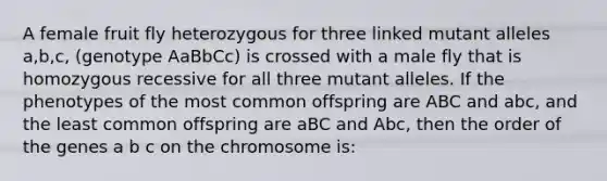 A female fruit fly heterozygous for three linked mutant alleles a,b,c, (genotype AaBbCc) is crossed with a male fly that is homozygous recessive for all three mutant alleles. If the phenotypes of the most common offspring are ABC and abc, and the least common offspring are aBC and Abc, then the order of the genes a b c on the chromosome is: