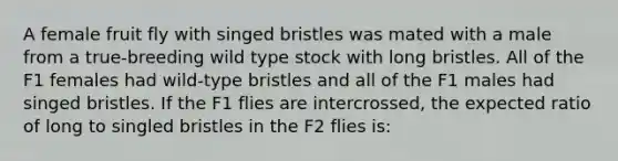 A female fruit fly with singed bristles was mated with a male from a true-breeding wild type stock with long bristles. All of the F1 females had wild-type bristles and all of the F1 males had singed bristles. If the F1 flies are intercrossed, the expected ratio of long to singled bristles in the F2 flies is: