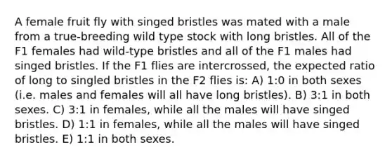 A female fruit fly with singed bristles was mated with a male from a true-breeding wild type stock with long bristles. All of the F1 females had wild-type bristles and all of the F1 males had singed bristles. If the F1 flies are intercrossed, the expected ratio of long to singled bristles in the F2 flies is: A) 1:0 in both sexes (i.e. males and females will all have long bristles). B) 3:1 in both sexes. C) 3:1 in females, while all the males will have singed bristles. D) 1:1 in females, while all the males will have singed bristles. E) 1:1 in both sexes.