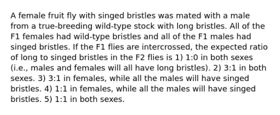 A female fruit fly with singed bristles was mated with a male from a true-breeding wild-type stock with long bristles. All of the F1 females had wild-type bristles and all of the F1 males had singed bristles. If the F1 flies are intercrossed, the expected ratio of long to singed bristles in the F2 flies is 1) 1:0 in both sexes (i.e., males and females will all have long bristles). 2) 3:1 in both sexes. 3) 3:1 in females, while all the males will have singed bristles. 4) 1:1 in females, while all the males will have singed bristles. 5) 1:1 in both sexes.