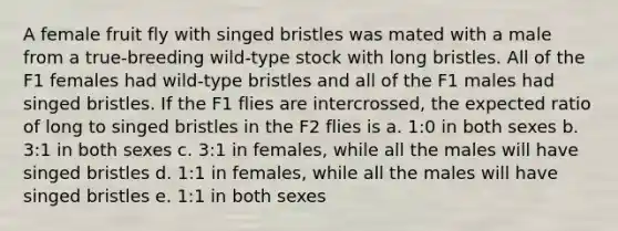 A female fruit fly with singed bristles was mated with a male from a true-breeding wild-type stock with long bristles. All of the F1 females had wild-type bristles and all of the F1 males had singed bristles. If the F1 flies are intercrossed, the expected ratio of long to singed bristles in the F2 flies is a. 1:0 in both sexes b. 3:1 in both sexes c. 3:1 in females, while all the males will have singed bristles d. 1:1 in females, while all the males will have singed bristles e. 1:1 in both sexes